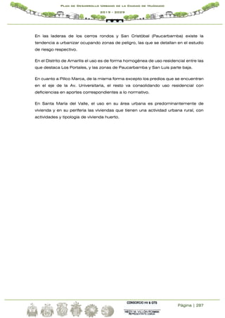 Página | 287
Plan de Desarrollo Urbano de la Ciudad de Huánuco
2019 - 2029
En las laderas de los cerros rondos y San Cristóbal (Paucarbamba) existe la
tendencia a urbanizar ocupando zonas de peligro, las que se detallan en el estudio
de riesgo respectivo.
En el Distrito de Amarilis el uso es de forma homogénea de uso residencial entre las
que destaca Los Portales, y las zonas de Paucarbamba y San Luis parte baja.
En cuanto a Pillco Marca, de la misma forma excepto los predios que se encuentran
en el eje de la Av. Universitaria, el resto va consolidando uso residencial con
deficiencias en aportes correspondientes a lo normativo.
En Santa María del Valle, el uso en su área urbana es predominantemente de
vivienda y en su periferia las viviendas que tienen una actividad urbana rural, con
actividades y tipología de vivienda huerto.
 
