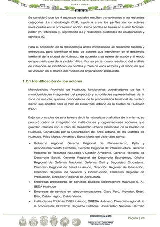 Página | 28
Plan de Desarrollo Urbano de la Ciudad de Huánuco
2019 - 2029
Se consideró que los 4 aspectos sociales resultan transversales a las restantes
categorías. La metodología CLIP, ayuda a crear los perfiles de los actores
involucrados en un problema o acción. Estos perfiles se basan en cuatro factores:
poder (P), intereses (I), legitimidad (L) y relaciones existentes de colaboración y
conflicto (C)
Para la aplicación de la metodología antes mencionada se realizaron talleres y
entrevistas, para identificar el total de actores que intervienen en el desarrollo
territorial de la ciudad de Huánuco, de acuerdo a su esfera de acción y al modo
en que participan de la problemática. Por su parte, como resultado del análisis
de influencia se identifican los perfiles y roles de esos actores y el modo en que
se vinculan en el marco del modelo de organización propuesto.
1.2.1 Identificación de los actores
Municipalidad Provincial de Huánuco, funcionarios coordinadores de las 4
municipalidades integrantes del proyeccto y autoridades representativas de la
zona de estudio, quienes conocedores de la problemática territorial de ciudad,
dieron sus aportes para el Plan de Desarrollo Urbano de la ciudad de Huánuco
(PDU).
Bajo los principios de esta tarea y dada la naturaleza cualitativa de la misma, se
procuró cubrir la integridad de instituciones y organizaciones sociales que
guardan relación con el Plan de Desarrollo Urbano Sostenible de la Ciudad de
Huánuco, Constituida por la Conurbación del Área Urbana de los Distritos de
Huánuco, Pillco Marca, Amarilis y Santa María del Valle tales como:
 Gobierno regional: Gerente Regional de Planeamiento, Ppto y
Acondicionamiento Territorial, Gerente Regional de Infraestructura, Gerente
Regional de Recursos Naturales y Gestión Ambiente, Gerente Regional de
Desarrollo Social, Gerente Regional de Desarrollo Económico, Oficina
Regional de Defensa Nacional, Defensa Civil y Seguridad Ciudadana,
Dirección Regional de Salud Huánuco, Dirección Regional de Educación,
Dirección Regional de Vivienda y Construcción, Dirección Regional de
Producción, Dirección Regional de Agricultura.
 Empresas prestadoras de servicios básicos: Electrocentro Huánuco S. A.,
SEDA Huánuco
 Empresas de servicio en telecomunicaciones: Claro Perú, Movistar, Entel,
Bitel, Cablemagico, Cable Visión.
 Instituciones Públicas: DRE Huánuco, DIRESA Huánuco, Dirección regional de
la producción, COFOPRI, Registros Públicos, Universidad Nacional Hermilio
 