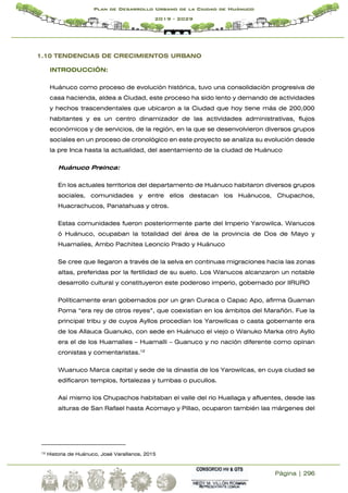 Página | 296
Plan de Desarrollo Urbano de la Ciudad de Huánuco
2019 - 2029
1.10 TENDENCIAS DE CRECIMIENTOS URBANO
INTRODUCCIÓN:
Huánuco como proceso de evolución histórica, tuvo una consolidación progresiva de
casa hacienda, aldea a Ciudad, este proceso ha sido lento y demando de actividades
y hechos trascendentales que ubicaron a la Ciudad que hoy tiene más de 200,000
habitantes y es un centro dinamizador de las actividades administrativas, flujos
económicos y de servicios, de la región, en la que se desenvolvieron diversos grupos
sociales en un proceso de cronológico en este proyecto se analiza su evolución desde
la pre Inca hasta la actualidad, del asentamiento de la ciudad de Huánuco
Huánuco Preinca:
En los actuales territorios del departamento de Huánuco habitaron diversos grupos
sociales, comunidades y entre ellos destacan los Huánucos, Chupachos,
Huacrachucos, Panatahuas y otros.
Estas comunidades fueron posteriormente parte del Imperio Yarowilca. Wanucos
ó Huánuco, ocupaban la totalidad del área de la provincia de Dos de Mayo y
Huamalíes, Ambo Pachitea Leoncio Prado y Huánuco
Se cree que llegaron a través de la selva en continuas migraciones hacia las zonas
altas, preferidas por la fertilidad de su suelo. Los Wanucos alcanzaron un notable
desarrollo cultural y constituyeron este poderoso imperio, gobernado por lIRURO
Políticamente eran gobernados por un gran Curaca o Capac Apo, afirma Guaman
Poma “era rey de otros reyes”, que coexistían en los ámbitos del Marañón. Fue la
principal tribu y de cuyos Ayllos procedían los Yarowilcas o casta gobernante era
de los Allauca Guanuko, con sede en Huánuco el viejo o Wanuko Marka otro Ayllo
era el de los Huamalies – Huamalli – Guanuco y no nación diferente como opinan
cronistas y comentaristas.12
Wuanuco Marca capital y sede de la dinastía de los Yarowilcas, en cuya ciudad se
edificaron templos, fortalezas y tumbas o pucullos.
Así mismo los Chupachos habitaban el valle del rio Huallaga y afluentes, desde las
alturas de San Rafael hasta Acomayo y Pillao, ocuparon también las márgenes del
12 Historia de Huánuco, José Varallanos, 2015
 