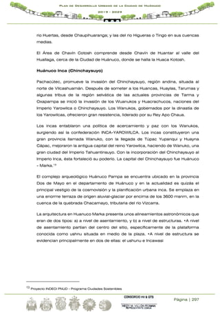 Página | 297
Plan de Desarrollo Urbano de la Ciudad de Huánuco
2019 - 2029
rio Huertas, desde Chaupihuaranga; y las del rio Higueras o Tingo en sus cuencas
medias.
El Área de Chavín Cotosh comprende desde Chavín de Huantar al valle del
Huallaga, cerca de la Ciudad de Huánuco, donde se halla la Huaca Kotosh.
Huánuco Inca (Chinchaysuyo)
Pachacútec, promueve la invasión del Chinchaysuyo, región andina, situada al
norte de Vilcashuamán. Después de someter a los Huancas, Huaylas, Tarumas y
algunas tribus de la región selvática de las actuales provincias de Tarma y
Oxapampa se inició la invasión de los Wuanukos y Huacrachucos, naciones del
Imperio Yarowilca o Chinchaysuyo. Los Wanukos, gobernados por la dinastía de
los Yarowilcas, ofrecieron gran resistencia, liderado por su Rey Apo Chaua.
Los incas entablaron una política de acercamiento y paz con los Wanukos,
surgiendo así la confederación INCA-YAROWILCA. Los incas constituyeron una
gran provincia llamada Wanuko, con la llegada de Túpac Yupanqui y Huayna
Cápac, mejoraron la antigua capital del reino Yarowilca, haciendo de Wanuko, una
gran ciudad del Imperio Tahuantinsuyo. Con la incorporación del Chinchaysuyo al
Imperio Inca, ésta fortaleció su poderío. La capital del Chinchaysuyo fue Huánuco
- Marka.13
El complejo arqueológico Huánuco Pampa se encuentra ubicado en la provincia
Dos de Mayo en el departamento de Huánuco y en la actualidad es quizás el
principal vestigio de la cosmovisión y la planificación urbana inca. Se emplaza en
una enorme terraza de origen aluvial-glaciar por encima de los 3600 msnm, en la
cuenca de la quebrada Chacamayo, tributaria del río Vizcarra.
La arquitectura en Huanuco Marka presenta unos alineamientos astronómicos que
eran de dos tipos: a) a nivel de asentamiento, y b) a nivel de estructuras. •A nivel
de asentamiento partían del centro del sitio, específicamente de la plataforma
conocida como ushnu situada en medio de la plaza. •A nivel de estructura se
evidencian principalmente en dos de ellas: el ushunu e Incawasi
13 Proyecto INDECI PNUD - Programa Ciudades Sostenibles
 