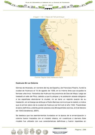 Página | 298
Plan de Desarrollo Urbano de la Ciudad de Huánuco
2019 - 2029
Imagen 1.10-1: Mapa del Tahuantinsuyo
Fuente; Pagina Web Hidráulica INCA
Huánuco En La Colonia
Gómez de Alvarado, en nombre del rey de España y de Francisco Pizarro, fundó la
ciudad de Huánuco el 15 de agosto de 1539, en la misma área que ocupaba la
famosa urbe Inca -Yarowilca de Huánuco hoy provincia de Dos de Mayo; luego se
trasladó al valle del Pilco, debido a que ILLatopac y la población alzada obligaron
a los españoles abandonar la ciudad, no se tiene un reporte exacto de su
traslación, sin embargo se atribuye a Pedro Barroso como el que la realizó, e indica
que el primer plano de la ciudad de Huánuco se formuló el año 1542, Trazándose
el plano definitivo y distribuyendo solares a los 80 españoles vecinos, el 2 de febrero
de 1543 (Varallanos, 2007).
Se destaca que los asentamientos fundados en la época de la emancipación o
colonia fueron trazados con el modelo clásico, en cuadrícula o damero. Este
modelo fue utilizado con sus características definitivas y fueron repetidas en
 
