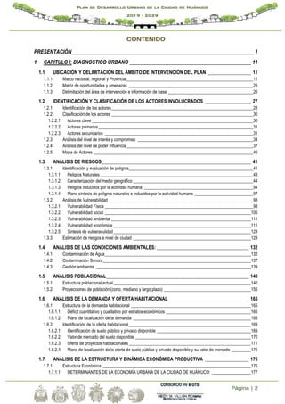 Página | 2
Plan de Desarrollo Urbano de la Ciudad de Huánuco
2019 - 2029
CONTENIDO
PRESENTACIÓN_____________________________________________________________________ 1
1 CAPITULO I: DIAGNOSTICO URBANO ______________________________________________ 11
1.1 UBICACIÓN Y DELIMITACIÓN DEL ÁMBITO DE INTERVENCIÓN DEL PLAN __________________ 11
1.1.1 Marco nacional, regional y Provincial__________________________________________________________11
1.1.2 Matriz de oportunidades y amenazas _________________________________________________________25
1.1.3 Delimitación del área de intervención e información de base _______________________________________26
1.2 IDENTIFICACIÓN Y CLASIFICACIÓN DE LOS ACTORES INVOLUCRADOS ___________________ 27
1.2.1 Identificación de los actores_________________________________________________________________28
1.2.2 Clasificación de los actores _________________________________________________________________30
1.2.2.1 Actores clave __________________________________________________________________________30
1.2.2.2 Actores primarios_______________________________________________________________________31
1.2.2.3 Actores secundarios ____________________________________________________________________31
1.2.3 Análisis del nivel de interés y compromiso _____________________________________________________34
1.2.4 Análisis del nivel de poder influencia __________________________________________________________37
1.2.5 Mapa de Actores _________________________________________________________________________40
1.3 ANÁLISIS DE RIESGOS______________________________________________________________ 41
1.3.1 Identificación y evaluación de peligros_________________________________________________________41
1.3.1.1 Peligros Naturales ______________________________________________________________________43
1.3.1.2 Caracterización del medio geográfico _______________________________________________________44
1.3.1.3 Peligros inducidos por la actividad humana __________________________________________________94
1.3.1.4 Plano síntesis de peligros naturales e inducidos por la actividad humana ___________________________97
1.3.2 Análisis de Vulnerabilidad __________________________________________________________________98
1.3.2.1 Vulnerabilidad Física ____________________________________________________________________98
1.3.2.2 Vulnerabilidad social ___________________________________________________________________106
1.3.2.3 Vulnerabilidad ambiental ________________________________________________________________111
1.3.2.4 Vulnerabilidad económica _______________________________________________________________111
1.3.2.5 Sintesis de vulneravulidad_______________________________________________________________123
1.3.3 Estimación de riesgos a nivel de ciudad ______________________________________________________123
1.4 ANÁLISIS DE LAS CONDICIONES AMBIENTALES: ______________________________________ 132
1.4.1 Contaminación de Agua___________________________________________________________________132
1.4.2 Contaminación Sonora____________________________________________________________________137
1.4.3 Gestión ambiental _______________________________________________________________________139
1.5 ANÁLISIS POBLACIONAL___________________________________________________________ 140
1.5.1 Estructura poblacional actual_______________________________________________________________140
1.5.2 Proyecciones de población (corto, mediano y largo plazo) ________________________________________156
1.6 ANÁLISIS DE LA DEMANDA Y OFERTA HABITACIONAL _________________________________ 165
1.6.1 Estructura de la demanda habitacional _______________________________________________________165
1.6.1.1 Déficit cuantitativo y cualitativo por estratos económicos _______________________________________165
1.6.1.2 Plano de localización de la demanda ______________________________________________________168
1.6.2 Identificación de la oferta habitacional________________________________________________________169
1.6.2.1 Identificación de suelo público y privado disponible ___________________________________________169
1.6.2.2 Valor de mercado del suelo disponible _____________________________________________________170
1.6.2.3 Oferta de proyectos habitacionales________________________________________________________171
1.6.2.4 Plano de localización de la oferta de suelo público y privado disponible y su valor de mercado _________175
1.7 ANÁLISIS DE LA ESTRUCTURA Y DINÁMICA ECONÓMICA PRODUCTIVA __________________ 176
1.7.1 Estructura Económica ____________________________________________________________________176
1.7.1.1 DETERMINANTES DE LA ECONOMÍA URBANA DE LA CIUDAD DE HUÁNUCO: __________________177
 