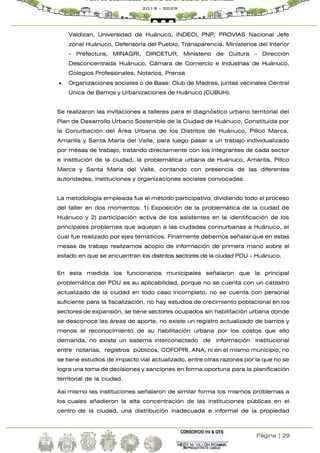 Página | 29
Plan de Desarrollo Urbano de la Ciudad de Huánuco
2019 - 2029
Valdizan, Universidad de Huánuco, INDECI, PNP, PROVIAS Nacional Jefe
zonal Huánuco, Defensoría del Pueblo, Transparencia, Ministerios del Interior
- Prefectura, MINAGRI, DIRCETUR, Ministerio de Cultura – Dirección
Desconcentrada Huánuco, Cámara de Comercio e Industrias de Huánuco,
Colegios Profesionales, Notarios, Prensa
 Organizaciones sociales o de Base: Club de Madres, juntas vecinales Central
Única de Barrios y Urbanizaciones de Huánuco (CUBUH).
Se realizaron las invitaciones a talleres para el diagnóstico urbano territorial del
Plan de Desarrollo Urbano Sostenible de la Ciudad de Huánuco, Constituida por
la Conurbación del Área Urbana de los Distritos de Huánuco, Pillco Marca,
Amarilis y Santa María del Valle, para luego pasar a un trabajo individualizado
por mesas de trabajo, tratando directamente con los integrantes de cada sector
e institución de la ciudad, la problemática urbana de Huánuco, Amarilis, Pillco
Marca y Santa María del Valle, contando con presencia de las diferentes
autoridades, instituciones y organizaciones sociales convocadas.
La metodología empleada fue el método participativo, dividiendo todo el proceso
del taller en dos momentos: 1) Exposición de la problemática de la ciudad de
Huánuco y 2) participación activa de los asistentes en la identificación de los
principales problemas que aquejan a las ciudades connurbanas a Huánuco, el
cual fue realizado por ejes tematicos. Finalmente debemos señalar que en estas
mesas de trabajo realizamos acopio de información de primera mano sobre el
estado en que se encuentran los distintos sectores de la ciudad PDU - Huánuco.
En esta medida los funcionarios municipales señalaron que la principal
problemática del PDU es su aplicabilidad, porque no se cuenta con un catastro
actualizado de la ciudad en todo caso incompleto, no se cuenta con personal
suficiente para la fiscalización, no hay estudios de crecimiento poblacional en los
sectores de expansión, se tiene sectores ocupados sin habilitación urbana donde
se desconoce las áreas de aporte, no existe un registro actualizado de barrios y
menos el reconocimiento de su habilitación urbana por los costos que ello
demanda, no existe un sistema interconectado de información institucional
entre notarías, registros públicos, COFOPRI, ANA, ni en el mismo municipio, no
se tiene estudios de impacto vial actualizado, entre otras razones por la que no se
logra una toma de decisiones y sanciones en forma oportuna para la planificación
territorial de la ciudad.
Así mismo las instituciones señalaron de similar forma los mismos problemas a
los cuales añadieron la alta concentración de las instituciones públicas en el
centro de la ciudad, una distribución inadecuada e informal de la propiedad
 