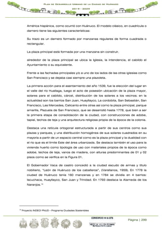 Página | 299
Plan de Desarrollo Urbano de la Ciudad de Huánuco
2019 - 2029
América hispánica, como ocurrió con Huánuco. El modelo clásico, en cuadrícula o
damero tiene las siguientes características:
Su trazo es un damero formado por manzanas regulares de forma cuadrada o
rectangular.
La plaza principal está formada por una manzana sin construir.
alrededor de la plaza principal se ubica la Iglesia, la intendencia, el cabildo el
Ayuntamiento o su equivalente.
Frente a las fachadas principales y/o a uno de los lados de las otras iglesias como
San Francisco y se dejaba casi siempre una plazoleta.
La primera acción para el asentamiento del año 1539, fue la elección del lugar en
el valle del rio Huallaga, luego el acto de posesión ubicación de la plaza mayor,
solares para el cabildo, cárcel, distribución de los solares a los vecinos; en la
actualidad son los barrios San Juan, Huayllayco, La cordobita, San Sebastián, San
Francisco, Las Mercedes, Calicanto entre otras así como la plaza principal, parque
amarilis, Plazuela de San Francisco, que se desarrolló hasta 1778, que bien a ser
la primera etapa de consolidación de la ciudad, con construcciones de adobe,
tapial, techos de teja y una arquitectura religiosa propia de la época de la colonia.
Destaca una retícula ortogonal estructurada a partir de sus centros como sus
plazas y parques, y una distribución homogénea de sus solares cuadrados en su
mayoría a partir de un espacio central como es la plaza principal y la dualidad con
el rio que es el límite Este del área urbanizada. Se destaca también el uso para la
vivienda huerto como tipología de uso con materiales propios de la época como
adobe, techos de teja, vanos de madera, con alturas predominantes de 01 y 02
pisos como se verifica en la Figura 01.
El Gobernador Vaca de castro concedió a la ciudad escudo de armas y título
nobiliario, “León de Huánuco de los caballeros”, (Varallanos, 1959). En 1778 la
ciudad de Huánuco tenía 160 manzanas y en 1784 se dividía en 4 barrios:
Iscuchaca, Huayllayco, San Juan y Trinidad. En 1793 destaca la Alameda de los
Naranjos.14
14
Proyecto INDECI PNUD - Programa Ciudades Sostenibles
 