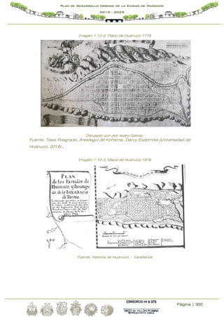 Página | 300
Plan de Desarrollo Urbano de la Ciudad de Huánuco
2019 - 2029
Imagen 1.10-2: Plano de Huánuco 1778
Dibujado: por don Isidro Gálvez.
Fuente; Tesis Posgrado, Arestegui de Kohama, Darcy Eudomilia (Universidad de
Huánuco, 2018) .
Imagen 1.10-3: Mapa de Huánuco 1876
Fuente; Historia de Huanuco, - Varallanos
 