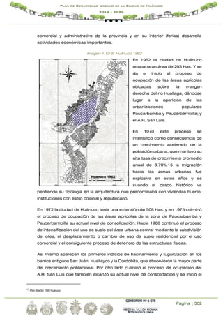 Página | 302
Plan de Desarrollo Urbano de la Ciudad de Huánuco
2019 - 2029
comercial y administrativo de la provincia y en su interior (ferias) desarrolla
actividades económicas importantes.
Imagen 1.10-5: Huánuco 1962
En 1962 la ciudad de Huánuco
ocupaba un área de 203 Has. Y se
da el inicio al proceso de
ocupación de las áreas agrícolas
ubicadas sobre la margen
derecha del río Huallaga, dándose
lugar a la aparición de las
urbanizaciones populares
Paucarbamba y Paucarbambilla; y
el A.H. San Luis.
En 1970 este proceso se
intensificó como consecuencia de
un crecimiento acelerado de la
población urbana, que mantuvo su
alta tasa de crecimiento promedio
anual de 8.70%,15 la migración
hacia las zonas urbanas fue
explosiva en estos años y es
cuando el casco histórico va
perdiendo su tipología en la arquitectura que predominaba con viviendas huerto,
instituciones con estilo colonial y republicano.
En 1972 la ciudad de Huánuco tenía una extensión de 508 Has. y en 1975 culminó
el proceso de ocupación de las áreas agrícolas de la zona de Paucarbamba y
Paucarbambilla su actual nivel de consolidación. Hacia 1980 continuó el proceso
de intensificación del uso de suelo del área urbana central mediante la subdivisión
de lotes, el desplazamiento o cambio de uso de suelo residencial por el uso
comercial y el consiguiente proceso de deterioro de las estructuras físicas.
Así mismo aparecen los primeros indicios de hacinamiento y tugurización en los
barrios antiguos San Juán, Huallayco y la Cordobita, que absorvieron la mayor parte
del crecimiento poblacional. Por otro lado culminó el proceso de ocupación del
A.H. San Luis que también alcanzó su actual nivel de consolidación y se inició el
15
Plan director 1999 Huánuco
 