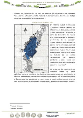 Página | 303
Plan de Desarrollo Urbano de la Ciudad de Huánuco
2019 - 2029
proceso de intensificación del uso de suelo de las Urbanizaciones Populares
Paucarbamba y Paucarbambilla mediante la transformación de viviendas de tipo
unifamiliar en viviendas de tipo bifamiliar.16
Imagen 1.10-6: Huánuco 1980
En 1982 la ciudad de Huánuco
ocupaba un área de 643 Has. La
alta demanda de suelos para uso
urbano residencial, registrada a
partir de Diciembre del mismo
año, provocada por el acelerado
crecimiento de la población
urbana, generó, ante la ausencia
de una oferta adecuada, se inició
proceso de urbanización informal
apareciendo nuevos AA.HH. que
se localizaron básicamente sobre
las laderas de los cerros
circundantes de elevada
pendiente y sobre áreas con
riesgo inminente de ocurrencia de
desastres naturales.17
La tendencia de crecimiento se
consolida sobre las zonas
agrícolas, con una constante de diseño urbano espontaneo, sin planificación e
informal, empezando una actividad comercial más intensa por la consolidación de
la Carretera central que ejercía un nuevo tensor al crecimiento urbano, y atractivo
para la localización de actividades comerciales y de servicios aledañas a esta vía.
16
Plan director 1999 Huánuco
17
Plan director 1999 Huánuco
 