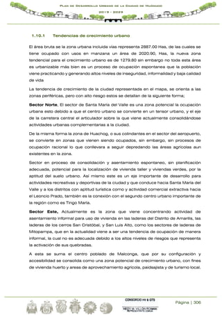 Página | 306
Plan de Desarrollo Urbano de la Ciudad de Huánuco
2019 - 2029
1.10.1 Tendencias de crecimiento urbano
El área bruta se la zona urbana incluida vías representa 2887.00 Has, de las cuales se
tiene ocupado con usos en manzana un área de 2020.90, Has, la nueva zona
tendencial para el crecimiento urbano es de 1279.80 sin embargo no toda esta área
es urbanizable más bien es un proceso de ocupación espontanea que la población
viene practicando y generando altos niveles de inseguridad, informalidad y baja calidad
de vida
La tendencia de crecimiento de la ciudad representada en el mapa, se orienta a las
zonas periféricas, pero con alto riesgo estos se detallan de la siguiente forma;
Sector Norte, El sector de Santa María del Valle es una zona potencial la ocupación
urbana esto debido a que el centro urbano se convierte en un tensor urbano, y el eje
de la carretera central el articulador sobre la que viene actualmente consolidándose
actividades urbanas complementarias a la ciudad.
De la misma forma la zona de Huachog, o sus colindantes en el sector del aeropuerto,
se convierte en zonas que vienen siendo ocupados, sin embargo, sin procesos de
ocupación racional lo que conllevara a seguir depredando las áreas agrícolas aun
existentes en la zona.
Sector en proceso de consolidación y asentamiento espontaneo, sin planificación
adecuada, potencial para la localización de vivienda taller y viviendas verdes, por la
aptitud del suelo urbano. Así mismo este es un eje importante de desarrollo para
actividades recreativas y deportivas de la ciudad y que conduce hacia Santa María del
Valle y a los distritos con aptitud turística como y actividad comercial extractiva hacia
el Leoncio Prado, también es la conexión con el segundo centro urbano importante de
la región como es Tingo María.
Sector Este, Actualmente es la zona que viene concentrando actividad de
asentamiento informal para uso de vivienda en las laderas del Distrito de Amarilis, las
laderas de los cerros San Cristóbal, y San Luis Alto, como los sectores de laderas de
Mitopampa, que en la actualidad viene a ser una tendencia de ocupación de manera
informal, la cual no es adecuada debido a los altos niveles de riesgos que representa
la activación de sus quebradas.
A esta se suma el centro poblado de Malconga, que por su configuración y
accesibilidad se consolida como una zona potencial de crecimiento urbano, con fines
de vivienda huerto y areas de aprovechamiento agrícola, paidsajista y de turismo local.
 