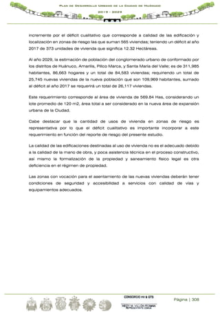 Página | 308
Plan de Desarrollo Urbano de la Ciudad de Huánuco
2019 - 2029
incremente por el déficit cualitativo que corresponde a calidad de las edificación y
localización en zonas de riesgo las que suman 565 viviendas; teniendo un déficit al año
2017 de 373 unidades de vivienda que significa 12.32 Hectáreas.
Al año 2029, la estimación de población del conglomerado urbano de conformado por
los distritos de Huánuco, Amarilis, Pillco Marca, y Santa María del Valle; es de 311,985
habitantes, 86,663 hogares y un total de 84,583 viviendas; requiriendo un total de
25,745 nuevas viviendas de la nueva población que son 109,969 habitantes, sumado
al déficit al año 2017 se requerirá un total de 26,117 viviendas.
Este requerimiento corresponde al área de vivienda de 569.84 Has, considerando un
lote promedio de 120 m2, área total a ser considerado en la nueva área de expansión
urbana de la Ciudad.
Cabe destacar que la cantidad de usos de vivienda en zonas de riesgo es
representativa por lo que el déficit cualitativo es importante incorporar a este
requerimiento en función del reporte de riesgo del presente estudio.
La calidad de las edificaciones destinadas al uso de vivienda no es el adecuado debido
a la calidad de la mano de obra, y poca asistencia técnica en el proceso constructivo,
así mismo la formalización de la propiedad y saneamiento físico legal es otra
deficiencia en el régimen de propiedad.
Las zonas con vocación para el asentamiento de las nuevas viviendas deberán tener
condiciones de seguridad y accesibilidad a servicios con calidad de vías y
equipamientos adecuados.
 