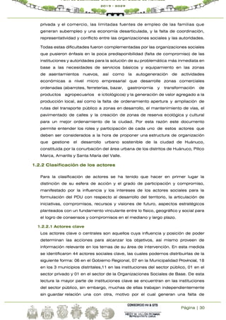 Página | 30
Plan de Desarrollo Urbano de la Ciudad de Huánuco
2019 - 2029
privada y el comercio, las limitadas fuentes de empleo de las familias que
generan subempleo y una economía desarticulada, y la falta de coordinación,
representatividad y conflicto entre las organizaciones sociales y las autoridades.
Todas estas dificultades fueron complementadas por las organizaciones sociales
que pusieron énfasis en la poca predisponibilidad (falta de compromiso) de las
instituciones y autoridades para la solución de su problemática más inmediata en
base a las necesidades de servicios básicos y equipamiento en las zonas
de asentamientos nuevos, así como la autogeneración de actividades
económicas a nivel micro empresarial que desarrolle zonas comerciales
ordenadas (abarrotes, ferreterías, bazar, gastronomía y transformación de
productos agropecuarios e ictiológicos) y la generación de valor agregado a la
producción local, así como la falta de ordenamiento apertura y ampliación de
rutas del transporte público a zonas en desarrollo, el mantenimiento de vías, el
pavimentado de calles y la creación de zonas de reserva ecológica y cultural
para un mejor ordenamiento de la ciudad. Por esta razón este documento
permite entender los roles y participación de cada uno de estos actores que
deben ser considerados a la hora de proponer una estructura de organización
que gestione el desarrollo urbano sostenible de la ciudad de Huánuco,
constituida por la conurbación del área urbana de los distritos de Huánuco, Pillco
Marca, Amarilis y Santa María del Valle.
1.2.2 Clasificación de los actores
Para la clasificación de actores se ha tenido que hacer en primer lugar la
distinción de su esfera de acción y el grado de participación y compromiso,
manifestado por la influencia y los intereses de los actores sociales para la
formulación del PDU con respecto al desarrollo del territorio, la articulación de
iniciativas, compromisos, recursos y visiones de futuro, aspectos estratégicos
planteados con un fundamento vinculante entre lo físico, geográfico y social para
el logro de consensos y compromisos en el mediano y largo plazo.
1.2.2.1 Actores clave
Los actores clave o centrales son aquellos cuya influencia y posición de poder
determinan las acciones para alcanzar los objetivos, así mismo proveen de
información relevante en los temas de su área de intervención. En esta medida
se identificaron 44 actores sociales clave, las cuales podemos distribuirlas de la
siguiente forma: 06 en el Gobierno Regional, 07 en la Municipalidad Provincial, 18
en los 3 municipios distritales,11 en las instituciones del sector público, 01 en el
sector privado y 01 en el sector de la Organizaciones Sociales de Base. De esta
lectura la mayor parte de instituciones clave se encuentran en las instituciones
del sector público, sin embargo, muchas de ellas trabajan independientemente
sin guardar relación una con otra, motivo por el cual generan una falta de
 