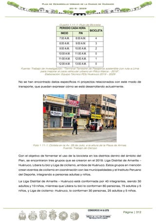 Página | 312
Plan de Desarrollo Urbano de la Ciudad de Huánuco
2019 - 2029
Cuadro 1.11-1: Flujo de Bicicleta
PERIODO CADA HORA
BICICLETA
INICIO FIN
7:00 A.M. 8:00 A.M. 4
8:00 A.M. 9:00 A.M. 3
9:00 A.M. 10:00 A.M. 2
10:00 A.M. 11:00 A.M. 0
11:00 A.M. 12:00 A.M. 1
12:00 A.M. 13:00 A.M. 0
Fuente: Trabajo de investigación: “Terminal Terrestre de Pasajeros sostenible con ruta a Lima
para mejorar el caos vehicular urbano en Pillco Marca – 2018”.
Elaboración: Equipo Técnico PDU Huánuco 2019 – 2029
No se han encontrado datos específicos ni proyectos relacionados con este modo de
transporte, que puedan expresar cómo se está desarrollando actualmente.
Foto 1.11-1: Ciclista en la Av. 28 de Julio, a la altura de la Plaza de Armas.
Fuente: Trabajo de Campo
Con el objetivo de fomentar el uso de la bicicleta en los distritos dentro del ámbito del
Plan, se encontraron tres grupos que se crearon en el 2018: Liga Distrital de Amarilis –
Huánuco, Libera tu bici y Liga de ciclismo, ambos de Huánuco. Estos grupos en mención
crean eventos de ciclismo en coordinación con las municipalidades y el Instituto Peruano
del Deporte, integrando a personas adultas y niños.
La Liga Distrital de Amarilis – Huánuco está conformada por 40 integrantes, siendo 30
adultos y 10 niños, mientras que Libera tu bici lo conforman 80 personas, 75 adultos y 5
niños, y Liga de ciclismo– Huánuco, lo conforman 30 personas, 25 adultos y 5 niños.
 