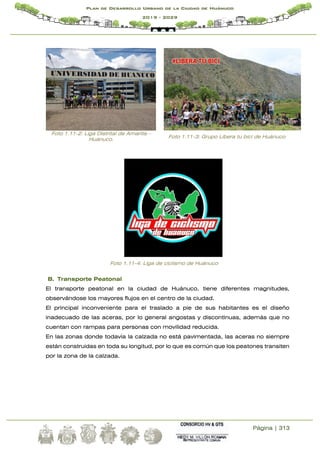 Página | 313
Plan de Desarrollo Urbano de la Ciudad de Huánuco
2019 - 2029
Foto 1.11-2: Liga Distrital de Amarilis –
Huánuco.
Foto 1.11-3: Grupo Libera tu bici de Huánuco
Foto 1.11-4: Liga de ciclismo de Huánuco
B. Transporte Peatonal
El transporte peatonal en la ciudad de Huánuco, tiene diferentes magnitudes,
observándose los mayores flujos en el centro de la ciudad.
El principal inconveniente para el traslado a pie de sus habitantes es el diseño
inadecuado de las aceras, por lo general angostas y discontinuas, además que no
cuentan con rampas para personas con movilidad reducida.
En las zonas donde todavía la calzada no está pavimentada, las aceras no siempre
están construidas en toda su longitud, por lo que es común que los peatones transiten
por la zona de la calzada.
 