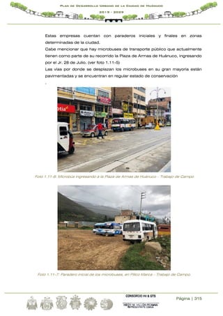 Página | 315
Plan de Desarrollo Urbano de la Ciudad de Huánuco
2019 - 2029
Estas empresas cuentan con paraderos iniciales y finales en zonas
determinadas de la ciudad.
Cabe mencionar que hay microbuses de transporte público que actualmente
tienen como parte de su recorrido la Plaza de Armas de Huánuco, ingresando
por el Jr. 28 de Julio. (ver foto 1.11-5)
Las vías por donde se desplazan los microbuses en su gran mayoría están
pavimentadas y se encuentran en regular estado de conservación
.
Foto 1.11-6: Microbús ingresando a la Plaza de Armas de Huánuco – Trabajo de Campo
Foto 1.11-7: Paradero inicial de los microbuses, en Pillco Marca – Trabajo de Campo.
 