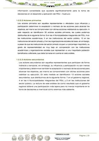 Página | 31
Plan de Desarrollo Urbano de la Ciudad de Huánuco
2019 - 2029
información consolidada que ayudaría significativamente para la toma de
decisiones en el desarrollo y aplicación del PDU – Huánuco.
1.2.2.2 Actores primarios
Los actores primarios son aquellos representantes o afectados cuya influencia y
participación determinan la aceptación o rechazo de las acciones para alcanzar los
objetivos, así mismo se comprometen con dichas acciones viabilizando su ejecución. A
este respecto se identificaron 30 actores sociales primarios, las cuales podemos
distribuirlas de la siguiente forma: 8 en las 4 Municipalidades integrantes del PDU, 4 en
las instituciones académicas, 5 en las instituciones del sector público, 13 en las
instituciones del sector privado y 2 en las organizaciones sociales de base, sin embargo,
a pesar de que las instituciones del sector privado ocupan un porcentaje mayoritario, su
grado de representatividad es muy bajo en comparación con las instituciones
académicas y organizaciones sociales que representan a una mayoritaria población
beneficiaria o afectada, que debe tomarse en cuenta en este análisis.
1.2.2.3 Actores secundarios
Los actores secundarios son aquellos representantes que participan de forma
indirecta o temporal, sin embargo, su influencia y participación no son menos
importantes y determinan también la aceptación o rechazo de las acciones para
alcanzar los objetivos, así mismo se comprometen con dichas acciones para
viabilizar su ejecución. En esta medida se identificaron 13 actores sociales
secundarios, que distribuimos de la siguiente forma: 7 en el gobierno regional,
4 en las 4 Municipalidades integrantes del PDU, y 2 en las instituciones del
sector público. La lectura de este análisis da como resultado que el gobierno
regional obtiene una participación más lejana pero no menos importante en la
toma de decisiones a nivel local como veremos más adelante.
 