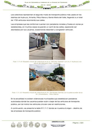 Página | 323
Plan de Desarrollo Urbano de la Ciudad de Huánuco
2019 - 2029
Los colectivos representan el segundo modo de transporte público más usado en los
distritos de Huánuco, Amarilis, Pillco Marca y Santa María del Valle, llegando a un total
de 1733 vehículos recorriendo sus calles.
Las empresas que las conforman cuentan con paraderos iniciales y finales en zonas ya
establecidas, en muchos casos ocupando un carril de las calles, esperando ser
abordados por sus usuarios, ocasionando desorden y congestión vehicular.
Foto 1.11-9: Paradero inicial de colectivos en el Jr. Hermilio Valdizan con el Jr. Huánuco a la
altura del Mercado Viejo - Huánuco.
Foto 1.11-10: Paradero inicial de colectivos en Av. Fernández Garrido con la pista auxiliar de la
Av. Universitaria – Pillco Marca.
En la actualidad no existen ordenanzas municipales que establezcan paraderos
autorizados donde los usuarios puedan subir o bajar de los vehículos de transporte
público, por tal motivo los vehículos circulan casi sin restricciones.
A continuación, se presenta la tabla N°1.11-7 donde se muestra el origen – destino de
las empresas de transporte público:
 