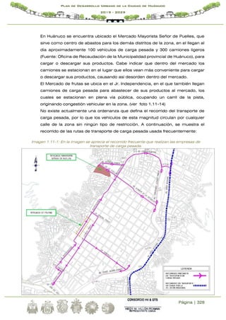 Página | 328
Plan de Desarrollo Urbano de la Ciudad de Huánuco
2019 - 2029
En Huánuco se encuentra ubicado el Mercado Mayorista Señor de Puelles, que
sirve como centro de abastos para los demás distritos de la zona, en el llegan al
día aproximadamente 100 vehículos de carga pesada y 300 camiones ligeros
(Fuente: Oficina de Recaudación de la Municipalidad provincial de Huánuco), para
cargar o descargar sus productos. Cabe indicar que dentro del mercado los
camiones se estacionan en el lugar que ellos vean más conveniente para cargar
o descargar sus productos, causando así desorden dentro del mercado.
El Mercado de frutas se ubica en el Jr. Independencia, en el que también llegan
camiones de carga pesada para abastecer de sus productos al mercado, los
cuales se estacionan en plena vía pública, ocupando un carril de la pista,
originando congestión vehicular en la zona. (ver foto 1.11-14)
No existe actualmente una ordenanza que defina el recorrido del transporte de
carga pesada, por lo que los vehículos de esta magnitud circulan por cualquier
calle de la zona sin ningún tipo de restricción. A continuación, se muestra el
recorrido de las rutas de transporte de carga pesada usada frecuentemente:
Imagen 1.11-1: En la imagen se aprecia el recorrido frecuente que realizan las empresas de
transporte de carga pesada.
 