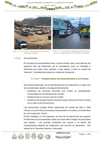 Página | 329
Plan de Desarrollo Urbano de la Ciudad de Huánuco
2019 - 2029
Fuente: Equipo Técnico PDU - Huánuco
Foto 1.11-14: Interior de las instalaciones del
Mercado Puelles.
Foto 1.11-15: Camión abasteciendo de frutas
en el Jr. Independencia (Mercado de frutas).
1.11.2 Accesibilidad
El concepto de accesibilidad tiene muchas partes, pero, para efectos del
presente Plan de Desarrollo, se le considerará como la “facilidad o
dificultad que existe para ingresar o salir desde y hacia la ciudad de
Huánuco”, considerando todos los modos de transporte.
1.11.2.1 Problemática de Accesibilidad a la Ciudad
Del análisis efectuado, se ha identificado que la ciudad tiene un bajo nivel
de accesibilidad, debido a los siguientes factores:
- Existencia de barreras naturales que limitan la accesibilidad,
compuestas por las elevaciones rocosas.
- Existencia de un río que cruza la ciudad
- Existencia de equipamientos urbanos de gran área que limitan el paso
de un lado a otro del territorio.
Las elevaciones rocosas tienen diferencias de niveles de 500 a 1500
metros, lo cual limita los accesos transversales a la ciudad, convirtiéndola
en una ciudad tipo “lineal”.
El Rio Huallaga y el Rio Higueras, es otro de los elementos que genera
limitaciones a la accesibilidad, dado que hace difícil integrar las dos áreas
que separa. Los puentes existentes son pocos y no tienen las
características básicas de integración que permita su desarrollo. (Ver
esquema N. barreras urbanas y naturales)
 