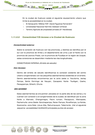 Página | 330
Plan de Desarrollo Urbano de la Ciudad de Huánuco
2019 - 2029
En la ciudad de Huánuco existe el siguiente equipamiento urbano que
limita la accesibilidad en la ciudad.
- El Aeropuerto "Alférez FAP. David Figueroa Fernandini"
- Universidad Nacional Hermilio Valdizan Unheval
- Terreno Agrícola de propiedad privada (31 Hectáreas)
1.11.2.2 Conectividad Y/O Acceso a la Ciudad de Huánuco
Conectividad externa:
Sobre la conexión de Huánuco con las provincias, y distritos se identifica por el
sur con la provincia de Ambo y el departamento de Lima y por el Norte con la
provincia de Leoncio Prado, con la provincia de Pucallpa en la región de Ucayali,
estas conexiones se desarrollan mediante las vías longitudinales.
CONECTIVIDAD INTERNA (Ámbito de estudio):
Con Acceso:
Dentro del ámbito de estudio identificamos la conexión existente del centro
urbano conglomerado con los pequeños asentamientos existentes en el ámbito.
Dentro asentamientos encontramos por la zona oeste a: Yacutoma, Jactay
Pampa, Santo Domingo de Nauyan, Cacapara: Norte: Taulligan, Casha,
Pacaypampa, Mirachi, Chuna.
SIN ACCESO
Estos asentamientos se encuentran ubicados en la parte alta de los cerros y no
cuentan con conexión a el conglomerado de la ciudad, se identifican por la zona
Norte a Mamato, Changorragra, Pacro tuncan, Pacaypuco, Marcopata,
Pachamuña: zona Oeste: Sonchapampa, Raran Pampa, RiuraPampa, La florida,
Quercocha: zona Este: Llicua Alta, Ñahuimpuquio, Tallamonte. (Ver el siguiente
esquema -accesibilidad HUANUCO principales puntos de acceso)
 