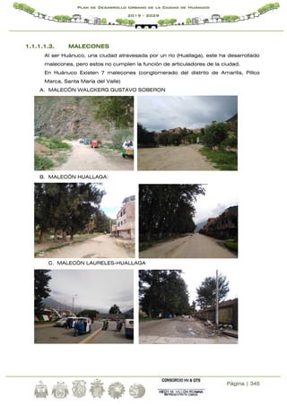 Página | 345
Plan de Desarrollo Urbano de la Ciudad de Huánuco
2019 - 2029
1.1.1.1.3. MALECONES
Al ser Huánuco, una ciudad atravesada por un rio (Huallaga), este ha desarrollado
malecones, pero estos no cumplen la función de articuladores de la ciudad.
En Huánuco Existen 7 malecones (conglomerado del distrito de Amarilis, Pillco
Marca, Santa María del Valle)
A. MALECÓN WALCKERG GUSTAVO SOBERON
B. MALECÓN HUALLAGA:
C. MALECÓN LAURELES-HUALLAGA
 