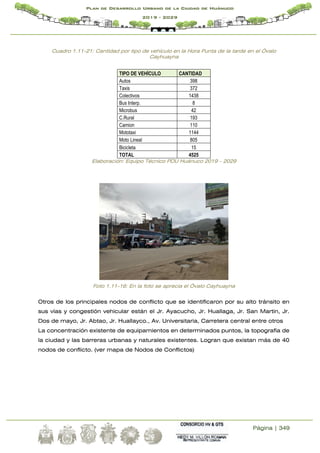Página | 349
Plan de Desarrollo Urbano de la Ciudad de Huánuco
2019 - 2029
Cuadro 1.11-21: Cantidad por tipo de vehículo en la Hora Punta de la tarde en el Óvalo
Cayhuayna
TIPO DE VEHÍCULO CANTIDAD
Autos 398
Taxis 372
Colectivos 1438
Bus Interp. 8
Microbus 42
C.Rural 193
Camion 110
Mototaxi 1144
Moto Lineal 805
Bicicleta 15
TOTAL 4525
Elaboración: Equipo Técnico PDU Huánuco 2019 – 2029
Foto 1.11-16: En la foto se aprecia el Óvalo Cayhuayna
Otros de los principales nodos de conflicto que se identificaron por su alto tránsito en
sus vías y congestión vehicular están el Jr. Ayacucho, Jr. Huallaga, Jr. San Martin, Jr.
Dos de mayo, Jr. Abtao, Jr. Huallayco., Av. Universitaria, Carretera central entre otros
La concentración existente de equipamientos en determinados puntos, la topografía de
la ciudad y las barreras urbanas y naturales existentes. Logran que existan más de 40
nodos de conflicto. (ver mapa de Nodos de Conflictos)
 
