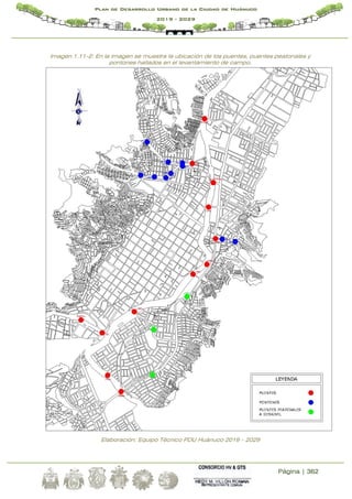 Página | 362
Plan de Desarrollo Urbano de la Ciudad de Huánuco
2019 - 2029
Imagen 1.11-2: En la imagen se muestra la ubicación de los puentes, puentes peatonales y
pontones hallados en el levantamiento de campo.
Elaboración: Equipo Técnico PDU Huánuco 2019 – 2029
 