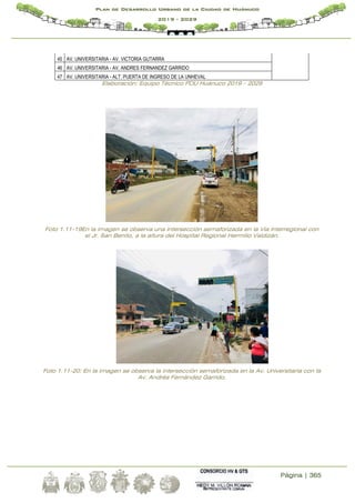 Página | 365
Plan de Desarrollo Urbano de la Ciudad de Huánuco
2019 - 2029
45 AV. UNIVERSITARIA - AV. VICTORIA GUTARRA
46 AV. UNIVERSITARIA - AV. ANDRES FERNANDEZ GARRIDO
47 AV. UNIVERSITARIA - ALT. PUERTA DE INGRESO DE LA UNHEVAL
Elaboración: Equipo Técnico PDU Huánuco 2019 – 2029
Foto 1.11-19En la imagen se observa una intersección semaforizada en la Vía Interregional con
el Jr. San Benito, a la altura del Hospital Regional Hermilio Valdizán.
Foto 1.11-20: En la imagen se observa la intersección semaforizada en la Av. Universitaria con la
Av. Andrés Fernández Garrido.
 