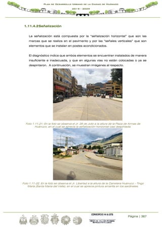 Página | 367
Plan de Desarrollo Urbano de la Ciudad de Huánuco
2019 - 2029
1.11.4.2Señalización
La señalización está compuesta por la “señalización horizontal” que son las
marcas que se realiza en el pavimento y por las “señales verticales” que son
elementos que se instalan en postes acondicionados.
El diagnóstico indica que ambos elementos se encuentran instalados de manera
insuficiente e inadecuada, y que en algunas vías no están colocadas o ya se
despintaron. A continuación, se muestran imágenes al respecto.
Foto 1.11-21; En la foto se observa el Jr. 28 de Julio a la altura de la Plaza de Armas de
Huánuco, en el cual se aprecia la señalización horizontal casi despintada.
Foto 1.11-22. En la foto se observa el Jr. Libertad a la altura de la Carretera Huánuco – Tingo
María (Santa María del Valle), en el cual se aprecia pintura amarilla en los sardineles.
 