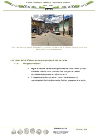 Página | 368
Plan de Desarrollo Urbano de la Ciudad de Huánuco
2019 - 2029
Foto 1.11-23: En la foto se observa el Jr. Ayacucho a la altura del Jr. Hermilio Valdizán, en el cual
se no existe ninguna señalizacion.
1.12 IDENTIFICACIÓN DE BIENES INMUEBLES DEL ESTADO
1.12.1 Margesí de bienes
 Según el reporte de las municipalidades de Pillco Marca y Santa
María del Valle no tiene inventario del Margesi de bienes
inmuebles ni predios en su administración
 El Reporte de la Municipalidad Provincial de Huánuco y
municipalidad Distrital de Amarilis, No hay respuesta a la fecha.
 