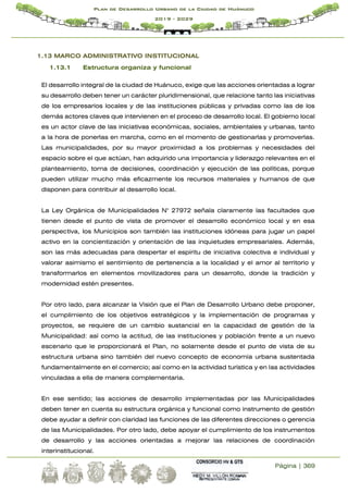 Página | 369
Plan de Desarrollo Urbano de la Ciudad de Huánuco
2019 - 2029
1.13 MARCO ADMINISTRATIVO INSTITUCIONAL
1.13.1 Estructura organiza y funcional
El desarrollo integral de la ciudad de Huánuco, exige que las acciones orientadas a lograr
su desarrollo deben tener un carácter pluridimensional, que relacione tanto las iniciativas
de los empresarios locales y de las instituciones públicas y privadas como las de los
demás actores claves que intervienen en el proceso de desarrollo local. El gobierno local
es un actor clave de las iniciativas económicas, sociales, ambientales y urbanas, tanto
a la hora de ponerlas en marcha, como en el momento de gestionarlas y promoverlas.
Las municipalidades, por su mayor proximidad a los problemas y necesidades del
espacio sobre el que actúan, han adquirido una importancia y liderazgo relevantes en el
planteamiento, toma de decisiones, coordinación y ejecución de las políticas, porque
pueden utilizar mucho más eficazmente los recursos materiales y humanos de que
disponen para contribuir al desarrollo local.
La Ley Orgánica de Municipalidades N° 27972 señala claramente las facultades que
tienen desde el punto de vista de promover el desarrollo económico local y en esa
perspectiva, los Municipios son también las instituciones idóneas para jugar un papel
activo en la concientización y orientación de las inquietudes empresariales. Además,
son las más adecuadas para despertar el espíritu de iniciativa colectiva e individual y
valorar asimismo el sentimiento de pertenencia a la localidad y el amor al territorio y
transformarlos en elementos movilizadores para un desarrollo, donde la tradición y
modernidad estén presentes.
Por otro lado, para alcanzar la Visión que el Plan de Desarrollo Urbano debe proponer,
el cumplimiento de los objetivos estratégicos y la implementación de programas y
proyectos, se requiere de un cambio sustancial en la capacidad de gestión de la
Municipalidad: así como la actitud, de las instituciones y población frente a un nuevo
escenario que le proporcionará el Plan, no solamente desde el punto de vista de su
estructura urbana sino también del nuevo concepto de economía urbana sustentada
fundamentalmente en el comercio; así como en la actividad turística y en las actividades
vinculadas a ella de manera complementaria.
En ese sentido; las acciones de desarrollo implementadas por las Municipalidades
deben tener en cuenta su estructura orgánica y funcional como instrumento de gestión
debe ayudar a definir con claridad las funciones de las diferentes direcciones o gerencia
de las Municipalidades. Por otro lado, debe apoyar el cumplimiento de los instrumentos
de desarrollo y las acciones orientadas a mejorar las relaciones de coordinación
interinstitucional.
 