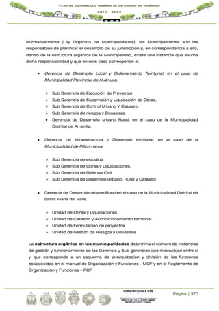 Página | 370
Plan de Desarrollo Urbano de la Ciudad de Huánuco
2019 - 2029
Normativamente (Ley Orgánica de Municipalidades), las Municipalidades son las
responsables de planificar el desarrollo de su jurisdicción y, en correspondencia a ello,
dentro de la estructura orgánica de la Municipalidad, existe una instancia que asume
dicha responsabilidad y que en este caso corresponde a:
 Gerencia de Desarrollo Local y Ordenamiento Territorial, en el caso de
Municipalidad Provincial de Huánuco.
 Sub Gerencia de Ejecución de Proyectos
 Sub Gerencia de Supervisión y Liquidación de Obras.
 Sub Gerencia de Control Urbano Y Catastro
 Sub Gerencia de riesgos y Desastres
 Gerencia de Desarrollo urbano Rural, en el caso de la Municipalidad
Distrital de Amarilis.
 Gerencia de Infraestructura y Desarrollo territorial; en el caso de la
Municipalidad de Pillcomarca.
 Sub Gerencia de estudios
 Sub Gerencia de Obras y Liquidaciones.
 Sub Gerencia de Defensa Civil
 Sub Gerencia de Desarrollo Urbano, Rural y Catastro
 Gerencia de Desarrollo urbano Rural en el caso de la Municipalidad Distrital de
Santa María del Valle.
 Unidad de Obras y Liquidaciones
 Unidad de Catastro y Acondicionamiento territorial.
 Unidad de Formulación de proyectos
 Unidad de Gestión de Riesgos y Desastres
La estructura orgánica en las municipalidades determina el número de instancias
de gestión y funcionamiento de las Gerencia y Sub gerencias que interactúan entre sí
y que corresponde a un esquema de jerarquización y división de las funciones
establecidas en el manual de Organización y Funciones - MOF y en el Reglamento de
Organización y Funciones – ROF
 