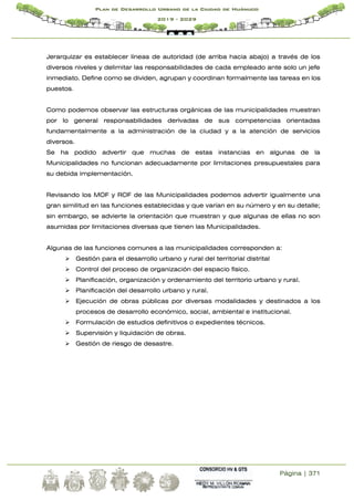 Página | 371
Plan de Desarrollo Urbano de la Ciudad de Huánuco
2019 - 2029
Jerarquizar es establecer líneas de autoridad (de arriba hacia abajo) a través de los
diversos niveles y delimitar las responsabilidades de cada empleado ante solo un jefe
inmediato. Define como se dividen, agrupan y coordinan formalmente las tareas en los
puestos.
Como podemos observar las estructuras orgánicas de las municipalidades muestran
por lo general responsabilidades derivadas de sus competencias orientadas
fundamentalmente a la administración de la ciudad y a la atención de servicios
diversos.
Se ha podido advertir que muchas de estas instancias en algunas de la
Municipalidades no funcionan adecuadamente por limitaciones presupuestales para
su debida implementación.
Revisando los MOF y ROF de las Municipalidades podemos advertir igualmente una
gran similitud en las funciones establecidas y que varían en su número y en su detalle;
sin embargo, se advierte la orientación que muestran y que algunas de ellas no son
asumidas por limitaciones diversas que tienen las Municipalidades.
Algunas de las funciones comunes a las municipalidades corresponden a:
 Gestión para el desarrollo urbano y rural del territorial distrital
 Control del proceso de organización del espacio físico.
 Planificación, organización y ordenamiento del territorio urbano y rural.
 Planificación del desarrollo urbano y rural.
 Ejecución de obras públicas por diversas modalidades y destinados a los
procesos de desarrollo económico, social, ambiental e institucional.
 Formulación de estudios definitivos o expedientes técnicos.
 Supervisión y liquidación de obras.
 Gestión de riesgo de desastre.
 