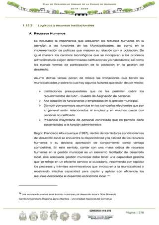 Página | 376
Plan de Desarrollo Urbano de la Ciudad de Huánuco
2019 - 2029
1.13.2 Logística y recursos institucionales
A. Recursos Humanos
Es indudable la importancia que adquieren los recursos humanos en la
atención a las funciones de las Municipalidades; así como en la
implementación de políticas que mejoren su relación con la población. De
igual manera los cambios tecnológicos que se incorporan a los procesos
administrativos exigen determinadas calificaciones y/o habilidades; así como
las nuevas formas de participación de la población en la gestión del
desarrollo.
Asumir dichas tareas ponen de relieve las limitaciones que tienen las
municipalidades y sobre lo cual hay algunos factores que están de por medio:
 Limitaciones presupuestales que no les permiten cubrir los
requerimientos del CAP – Cuadro de Asignación de personal.
 Alta rotación de funcionarios y empleados en la gestión municipal.
 Cumplir compromisos asumidos en las campañas electorales que por
lo general están relacionados al empleo y en muchos casos con
personal no calificado.
 Presencia mayoritaria de personal contratado que no permite darle
sostenibilidad a la función administrativa
Según Francisco Alburquerque (1997), dentro de los factores condicionantes
del desarrollo local se encuentra la disponibilidad y la calidad de los recursos
humanos y su decisiva aportación de conocimiento como ventaja
competitiva. En este sentido, contar con una masa crítica de recursos
humanos en la gestión municipal es un elemento facilitador del desarrollo
local. Una adecuada gestión municipal debe tener una capacidad gestora
que se refleje en un eficiente servicio al ciudadano, resolviendo con rapidez
los procesos y trámites administrativos que involucren a la municipalidad y
mostrando efectiva capacidad para captar y aplicar con eficiencia los
recursos destinados al desarrollo económico local. 20
20 Los recursos humanos en el ámbito municipal y el desarrollo local - Dora Bonardo
Centro Universitario Regional Zona Atlántica - Universidad Nacional del Comahue
 