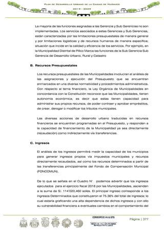 Página | 377
Plan de Desarrollo Urbano de la Ciudad de Huánuco
2019 - 2029
La mayoría de las funciones asignadas a las Gerencia y Sub Gerencias no son
implementadas. Los servicios asociados a estas Gerencias y Sub Gerencias,
están caracterizadas por las limitaciones presupuestales de manera general
y por limitaciones logísticas y de recursos humanos de manera específica;
situación que incide en la calidad y eficiencia de los servicios. Por ejemplo, en
la Municipalidad Distrital de Pillco Marca las funciones de la Sub Gerencia Sub
Gerencia de Desarrollo Urbano, Rural y Catastro
B. Recursos Presupuestales
Los recursos presupuestales de las Municipalidades involucran el análisis de
las asignaciones y ejecución del Presupuesto que se encuentran
enmarcados en una diversa normatividad y procedimientos administrativos.
Con respecto al tema financiero, la Ley Orgánica de Municipalidades en
concordancia con la Constitución reconoce que las Municipalidades, tienen
autonomía económica; es decir que estas tienen capacidad para
administrar sus propios recursos, de poder contraer y aprobar empréstitos,
de crear, derogar o modificar los tributos municipales.
Las diversas acciones de desarrollo urbano traducidas en recursos
financieros se encuentran programadas en el Presupuesto, y responden a
la capacidad de financiamiento de la Municipalidad ya sea directamente
(recaudación) como indirectamente vía transferencias.
C. Ingresos
El análisis de los ingresos permitirá medir la capacidad de los municipios
para generar ingresos propios vía impuestos municipales y recursos
directamente recaudados, así como los recursos determinados a partir de
las transferencias principalmente del Fondo de Compensación Municipal
(FONCOMUN).
De lo que se señala en el Cuadro N° podemos advertir que los ingresos
ejecutados para el ejercicio fiscal 2018 por las Municipalidades, ascienden
a la suma de S/. 114’020,460 soles. El principal ingreso corresponde a los
ingresos Determinados que constituyeron el 75.36% del total de ingresos; lo
cual estaría graficando una alta dependencia de dichos ingresos y con ello
su vulnerabilidad financiera a eventuales cambios en el comportamiento del
 