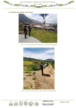 Página | 388
Plan de Desarrollo Urbano de la Ciudad de Huánuco
2019 - 2029
1.15 Fotos de trabajo de Campo:
Foto 1.15-1: Foto del aforo vehicular en el Óvalo Cayhuayna.
Foto 1.15-2: Foto de la visita de campo en Andabamba.
 