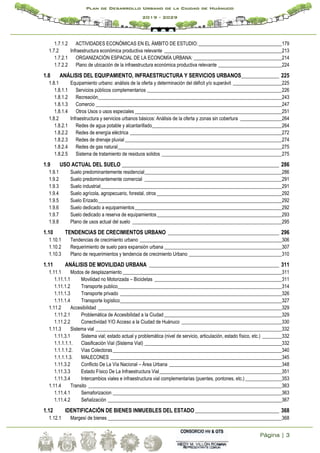 Página | 3
Plan de Desarrollo Urbano de la Ciudad de Huánuco
2019 - 2029
1.7.1.2 ACTIVIDADES ECONÓMICAS EN EL ÁMBITO DE ESTUDIO:__________________________________179
1.7.2 Infraestructura económica productiva relevante ________________________________________________213
1.7.2.1 ORGANIZACIÓN ESPACIAL DE LA ECONOMÍA URBANA: ____________________________________214
1.7.2.2 Plano de ubicación de la infraestructura económica productiva relevante __________________________224
1.8 ANÁLISIS DEL EQUIPAMIENTO, INFRAESTRUCTURA Y SERVICIOS URBANOS______________ 225
1.8.1 Equipamiento urbano: análisis de la oferta y determinación del déficit y/o superávit ____________________225
1.8.1.1 Servicios públicos complementarios _______________________________________________________226
1.8.1.2 Recreación___________________________________________________________________________243
1.8.1.3 Comercio ____________________________________________________________________________247
1.8.1.4 Otros Usos o usos especiales ____________________________________________________________251
1.8.2 Infraestructura y servicios urbanos básicos: Análisis de la oferta y zonas sin cobertura _________________264
1.8.2.1 Redes de agua potable y alcantarillado_____________________________________________________264
1.8.2.2 Redes de energía eléctrica ______________________________________________________________272
1.8.2.3 Redes de drenaje pluvial ________________________________________________________________274
1.8.2.4 Redes de gas natural___________________________________________________________________275
1.8.2.5 Sistema de tratamiento de residuos solidos _________________________________________________275
1.9 USO ACTUAL DEL SUELO __________________________________________________________ 286
1.9.1 Suelo predominantemente residencial________________________________________________________286
1.9.2 Suelo predominantemente comercial ________________________________________________________291
1.9.3 Suelo industrial__________________________________________________________________________291
1.9.4 Suelo agrícola, agropecuario, forestal, otros ___________________________________________________292
1.9.5 Suelo Erizado___________________________________________________________________________292
1.9.6 Suelo dedicado a equipamientos____________________________________________________________292
1.9.7 Suelo dedicado a reserva de equipamientos___________________________________________________293
1.9.8 Plano de usos actual del suelo _____________________________________________________________295
1.10 TENDENCIAS DE CRECIMIENTOS URBANO _________________________________________ 296
1.10.1 Tendencias de crecimiento urbano __________________________________________________________306
1.10.2 Requerimiento de suelo para expansión urbana ________________________________________________307
1.10.3 Plano de requerimientos y tendencia de crecimiento Urbano ______________________________________310
1.11 ANÁLISIS DE MOVILIDAD URBANA ________________________________________________ 311
1.11.1 Modos de desplazamiento _________________________________________________________________311
1.11.1.1 Movilidad no Motorizada – Bicicletas ____________________________________________________311
1.11.1.2 Transporte publico___________________________________________________________________314
1.11.1.3 Transporte privado __________________________________________________________________326
1.11.1.4 Transporte logístico__________________________________________________________________327
1.11.2 Accesibilidad ___________________________________________________________________________329
1.11.2.1 Problemática de Accesibilidad a la Ciudad ________________________________________________329
1.11.2.2 Conectividad Y/O Acceso a la Ciudad de Huánuco _________________________________________330
1.11.3 Sistema vial ____________________________________________________________________________332
1.11.3.1 Sistema vial; estado actual y problemática (nivel de servicio, articulación, estado físico, etc.) ________332
1.1.1.1.1. Clasificación Vial (Sistema Vial) ________________________________________________________332
1.1.1.1.2. Vías Colectoras_____________________________________________________________________340
1.1.1.1.3. MALECONES ______________________________________________________________________345
1.11.3.2 Conflicto De La Vía Nacional – Área Urbana ______________________________________________348
1.11.3.3 Estado Físico De La Infraestructura Vial__________________________________________________351
1.11.3.4 Intercambios viales e infraestructura vial complementarias (puentes, pontones, etc.)_______________353
1.11.4 Transito _______________________________________________________________________________363
1.11.4.1 Semaforizacion _____________________________________________________________________363
1.11.4.2 Señalización _______________________________________________________________________367
1.12 IDENTIFICACIÓN DE BIENES INMUEBLES DEL ESTADO _______________________________ 368
1.12.1 Margesí de bienes _______________________________________________________________________368
 