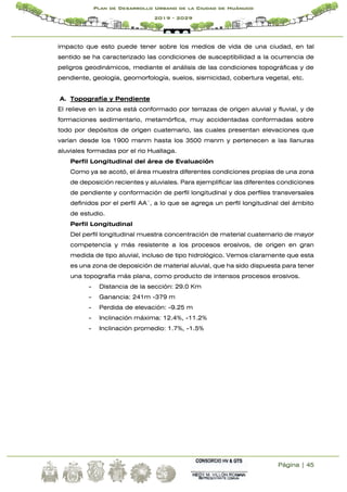 Página | 45
Plan de Desarrollo Urbano de la Ciudad de Huánuco
2019 - 2029
impacto que esto puede tener sobre los medios de vida de una ciudad, en tal
sentido se ha caracterizado las condiciones de susceptibilidad a la ocurrencia de
peligros geodinámicos, mediante el análisis de las condiciones topográficas y de
pendiente, geología, geomorfología, suelos, sismicidad, cobertura vegetal, etc.
A. Topografía y Pendiente
El relieve en la zona está conformado por terrazas de origen aluvial y fluvial, y de
formaciones sedimentario, metamórfica, muy accidentadas conformadas sobre
todo por depósitos de origen cuaternario, las cuales presentan elevaciones que
varían desde los 1900 msnm hasta los 3500 msnm y pertenecen a las llanuras
aluviales formadas por el rio Huallaga.
Perfil Longitudinal del área de Evaluación
Como ya se acotó, el área muestra diferentes condiciones propias de una zona
de deposición recientes y aluviales. Para ejemplificar las diferentes condiciones
de pendiente y conformación de perfil longitudinal y dos perfiles transversales
definidos por el perfil AA´, a lo que se agrega un perfil longitudinal del ámbito
de estudio.
Perfil Longitudinal
Del perfil longitudinal muestra concentración de material cuaternario de mayor
competencia y más resistente a los procesos erosivos, de origen en gran
medida de tipo aluvial, incluso de tipo hidrológico. Vemos claramente que esta
es una zona de deposición de material aluvial, que ha sido dispuesta para tener
una topografía más plana, como producto de intensos procesos erosivos.
- Distancia de la sección: 29.0 Km
- Ganancia: 241m -379 m
- Perdida de elevación: -9.25 m
- Inclinación máxima: 12.4%, -11.2%
- Inclinación promedio: 1.7%, -1.5%
 
