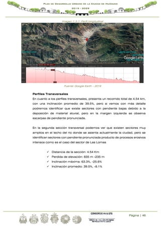 Página | 46
Plan de Desarrollo Urbano de la Ciudad de Huánuco
2019 - 2029
Imagen 1.3-1: Perfil longitudinal
Fuente: Google Earth – 2019
Perfiles Transversales
En cuanto a los perfiles transversales, presenta un recorrido total de 4.54 km,
con una inclinación promedio de 39.5%, pero si vemos con más detalle
podremos identificar que existe sectores con pendiente bajas debido a la
deposición de material aluvial, pero en la margen izquierda se observa
escarpas de pendiente pronunciada.
En la segunda sección transversal podemos ver que existen sectores muy
amplios en el lecho del rio donde se asienta actualmente la ciudad, pero se
identifican sectores con pendiente pronunciada producto de procesos erosivos
intensos como es el caso del sector de Las Lomas
 Distancia de la sección: 4.54 Km
 Perdida de elevación: 835 m -235 m
 Inclinación máxima: 63.3%, -25.6%
 Inclinación promedio: 39.5%, -8.1%
 