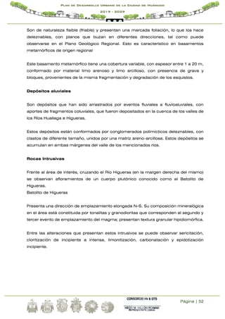 Página | 52
Plan de Desarrollo Urbano de la Ciudad de Huánuco
2019 - 2029
Son de naturaleza fisible (friable) y presentan una marcada foliación, lo que los hace
deleznables, con planos que buzan en diferentes direcciones, tal como puede
observarse en el Plano Geológico Regional. Esto es característico en basamentos
metamórficos de origen regional
Este basamento metamórfico tiene una cobertura variable, con espesor entre 1 a 20 m,
conformado por material limo arenoso y limo arcilloso, con presencia de grava y
bloques, provenientes de la misma fragmentación y degradación de los esquistos.
Depósitos aluviales
Son depósitos que han sido arrastrados por eventos fluviales a fluvioaluviales, con
aportes de fragmentos coluviales, que fueron depositados en la cuenca de los valles de
los Ríos Huallaga e Higueras.
Estos depósitos están conformados por conglomerados polimícticos deleznables, con
clastos de diferente tamaño, unidos por una matriz areno–arcillosa. Estos depósitos se
acumulan en ambas márgenes del valle de los mencionados ríos.
Rocas Intrusivas
Frente al área de interés, cruzando el Río Higueras (en la margen derecha del mismo)
se observan afloramientos de un cuerpo plutónico conocido como el Batolito de
Higueras.
Batolito de Higueras
Presenta una dirección de emplazamiento elongada N-S. Su composición mineralógica
en el área está constituida por tonalitas y granodioritas que corresponden al segundo y
tercer evento de emplazamiento del magma; presentan textura granular hipidiomórfica.
Entre las alteraciones que presentan estos intrusivos se puede observar sericitación,
cloritización de incipiente a intensa, limonitización, carbonatación y epidotización
incipiente.
 