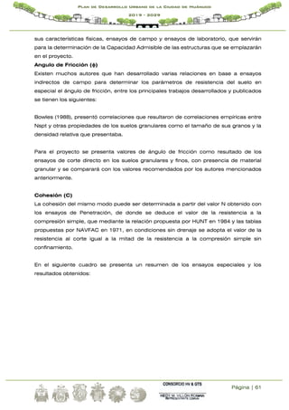 Página | 61
Plan de Desarrollo Urbano de la Ciudad de Huánuco
2019 - 2029
sus características físicas, ensayos de campo y ensayos de laboratorio, que servirán
para la determinación de la Capacidad Admisible de las estructuras que se emplazarán
en el proyecto.
Angulo de Fricción (ɸ)
Existen muchos autores que han desarrollado varias relaciones en base a ensayos
indirectos de campo para determinar los parámetros de resistencia del suelo en
especial el ángulo de fricción, entre los principales trabajos desarrollados y publicados
se tienen los siguientes:
Bowles (1988), presentó correlaciones que resultaron de correlaciones empíricas entre
Nspt y otras propiedades de los suelos granulares como el tamaño de sus granos y la
densidad relativa que presentaba.
Para el proyecto se presenta valores de ángulo de fricción como resultado de los
ensayos de corte directo en los suelos granulares y finos, con presencia de material
granular y se comparará con los valores recomendados por los autores mencionados
anteriormente.
Cohesión (C)
La cohesión del mismo modo puede ser determinada a partir del valor N obtenido con
los ensayos de Penetración, de donde se deduce el valor de la resistencia a la
compresión simple, que mediante la relación propuesta por HUNT en 1984 y las tablas
propuestas por NAVFAC en 1971, en condiciones sin drenaje se adopta el valor de la
resistencia al corte igual a la mitad de la resistencia a la compresión simple sin
confinamiento.
En el siguiente cuadro se presenta un resumen de los ensayos especiales y los
resultados obtenidos:
 
