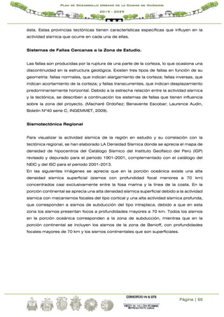 Página | 65
Plan de Desarrollo Urbano de la Ciudad de Huánuco
2019 - 2029
ésta. Estas provincias tectónicas tienen características específicas que influyen en la
actividad sísmica que ocurre en cada una de ellas.
Sistemas de Fallas Cercanas a la Zona de Estudio.
Las fallas son producidas por la ruptura de una parte de la corteza, lo que ocasiona una
discontinuidad en la estructura geológica. Existen tres tipos de fallas en función de su
geometría: fallas normales, que indican alargamiento de la corteza; fallas inversas, que
indican acortamiento de la corteza; y fallas transcurrentes, que indican desplazamiento
predominantemente horizontal. Debido a la estrecha relación entre la actividad sísmica
y la tectónica, se describen a continuación los sistemas de fallas que tienen influencia
sobre la zona del proyecto. (Macharé Ordoñez; Benavente Escobar; Laurence Audin,
Boletín Nº40 serie C, INGEMMET, 2009).
Sismotectónica Regional
Para visualizar la actividad sísmica de la región en estudio y su correlación con la
tectónica regional, se han elaborado LA Densidad Sísmica donde se aprecia el mapa de
densidad de hipocentros del Catálogo Sísmico del Instituto Geofísico del Perú (IGP)
revisado y depurado para el periodo 1901-2001, complementado con el catálogo del
NEIC y del ISC para el periodo 2001-2013.
En las siguientes imágenes se aprecia que en la porción oceánica existe una alta
densidad sísmica superficial (sismos con profundidad focal menores a 70 km)
concentrados casi exclusivamente entre la fosa marina y la línea de la costa. En la
porción continental se aprecia una alta densidad sísmica superficial debido a la actividad
sísmica con mecanismos focales del tipo cortical y una alta actividad sísmica profunda,
que corresponden a sismos de subducción del tipo intraplaca, debido a que en esta
zona los sismos presentan focos a profundidades mayores a 70 km. Todos los sismos
en la porción oceánica corresponden a la zona de subducción, mientras que en la
porción continental se incluyen los sismos de la zona de Benioff, con profundidades
focales mayores de 70 km y los sismos continentales que son superficiales.
 