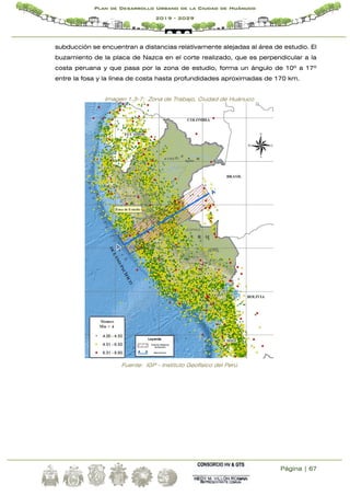 Página | 67
Plan de Desarrollo Urbano de la Ciudad de Huánuco
2019 - 2029
subducción se encuentran a distancias relativamente alejadas al área de estudio. El
buzamiento de la placa de Nazca en el corte realizado, que es perpendicular a la
costa peruana y que pasa por la zona de estudio, forma un ángulo de 10º a 17º
entre la fosa y la línea de costa hasta profundidades aproximadas de 170 km.
Imagen 1.3-7: Zona de Trabajo, Ciudad de Huánuco
Fuente: IGP - Instituto Geofísico del Perú
 