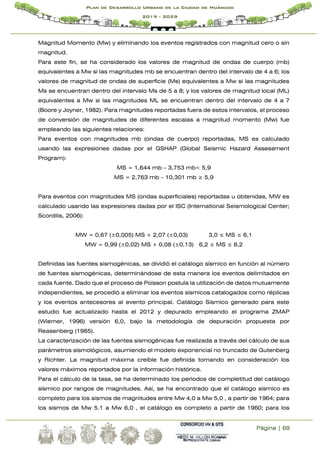 Página | 69
Plan de Desarrollo Urbano de la Ciudad de Huánuco
2019 - 2029
Magnitud Momento (Mw) y eliminando los eventos registrados con magnitud cero o sin
magnitud.
Para este fin, se ha considerado los valores de magnitud de ondas de cuerpo (mb)
equivalentes a Mw si las magnitudes mb se encuentran dentro del intervalo de 4 a 6; los
valores de magnitud de ondas de superficie (Ms) equivalentes a Mw si las magnitudes
Ms se encuentran dentro del intervalo Ms de 5 a 8; y los valores de magnitud local (ML)
equivalentes a Mw si las magnitudes ML se encuentran dentro del intervalo de 4 a 7
(Boore y Joyner, 1982). Para magnitudes reportadas fuera de estos intervalos, el proceso
de conversión de magnitudes de diferentes escalas a magnitud momento (Mw) fue
empleando las siguientes relaciones:
Para eventos con magnitudes mb (ondas de cuerpo) reportadas, MS es calculado
usando las expresiones dadas por el GSHAP (Global Seismic Hazard Assessment
Program):
MS = 1,644 mb – 3,753 mb< 5,9
MS = 2,763 mb – 10,301 mb ≥ 5,9
Para eventos con magnitudes MS (ondas superficiales) reportadas u obtenidas, MW es
calculado usando las expresiones dadas por el ISC (International Seismological Center;
Scordilis, 2006):
MW = 0,67 (±0,005) MS + 2,07 (±0,03) 3,0 ≤ MS ≤ 6,1
MW = 0,99 (±0,02) MS + 0,08 (±0,13) 6,2 ≤ MS ≤ 8,2
Definidas las fuentes sismogénicas, se dividió el catálogo sísmico en función al número
de fuentes sismogénicas, determinándose de esta manera los eventos delimitados en
cada fuente. Dado que el proceso de Poisson postula la utilización de datos mutuamente
independientes, se procedió a eliminar los eventos sísmicos catalogados como réplicas
y los eventos antecesores al evento principal. Catálogo Sísmico generado para este
estudio fue actualizado hasta el 2012 y depurado empleando el programa ZMAP
(Wiemer, 1996) versión 6,0, bajo la metodología de depuración propuesta por
Reasenberg (1985).
La caracterización de las fuentes sismogénicas fue realizada a través del cálculo de sus
parámetros sismológicos, asumiendo el modelo exponencial no truncado de Gutenberg
y Richter. La magnitud máxima creíble fue definida tomando en consideración los
valores máximos reportados por la información histórica.
Para el cálculo de la tasa, se ha determinado los periodos de completitud del catálogo
sísmico por rangos de magnitudes. Así, se ha encontrado que el catálogo sísmico es
completo para los sismos de magnitudes entre Mw 4,0 a Mw 5,0 , a partir de 1964; para
los sismos de Mw 5.1 a Mw 6,0 , el catálogo es completo a partir de 1960; para los
 