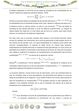 Página | 71
Plan de Desarrollo Urbano de la Ciudad de Huánuco
2019 - 2029
El peligro expresado en términos de las tasas de excedencia de intensidades Sa, se
calcula mediante la siguiente expresión (Esteva, 1970):
   







N
n
n
Mu
Mo
dM
R
M
sa
A
M
p
R
Sa
v
1
0
0 )
,
/
Pr(
,
/

Donde la sumatoria abarca la totalidad de las fuentes sísmicas N, y )
,
/
Pr( R
M
sa
A  , es
la probabilidad que la intensidad exceda cierto valor, dadas la magnitud del sismo M, y
la distancia entre la i-ésima fuente y el sitio R. Las funciones )
(M
 son las tasas de
actividad de las fuentes sísmicas, la cual fue descrita anteriormente. La integral se
realiza desde Mo hasta Mu, lo cual indica que se toma en cuenta, para cada fuente
sísmica, la contribución de todas las magnitudes.
Se hace notar que la ecuación expresa sería exacta si las fuentes sísmicas fueran
puntos. En realidad, son volúmenes, por lo que los epicentros no sólo pueden ocurrir en
los centros de las fuentes, sino, con igual probabilidad en cualquier punto dentro del
volumen correspondiente. Al calcular se debe tomar en cuenta esta situación,
subdividiendo las fuentes sísmicas en diversas formas geométricas, en cuyo centro de
gravedad se considera concentrada la sismicidad de la fuente. En vista que se supone
que, dadas la magnitud y la distancia, la intensidad tiene una distribución log normal la
probabilidad )
,
/
Pr( i
R
M
sa
A  se calcula de la siguiente manera:









sa
R
M
A
med
sa
R
M
sa
A
i
Lnsa
o
)
,
/
(
ln
1
1
)
,
/
Pr(


Siendo 
.
 , la distribución normal estándar, )
,
/
( i
R
M
A
med , representa la mediana de la
intensidad, determinado por la ley de atenuación correspondiente, y Lnsa
 representa la
desviación estándar del logaritmo natural de sa.
La ecuación descrita, incluye tanto la ley de atenuación, como las incertidumbres en
ella, sin embargo, para la zona sismogénica, los parámetros que definen la curva de
tasas de excedencia de la magnitud, no son deterministas. Por lo tanto, para calcular la
tasa de excedencia no condicionada, )
(sa
v se procede calcular el valor esperado con
respecto a las variables inciertas, por lo que la expresión del cálculo de la tasa de
excedencia de la aceleración es:
Dónde:
)
(P
Pp
Es la densidad conjunta de probabilidades de los parámetros que definen a
)
(M
 . La ecuación proporciona la contribución de una fuente, y cuando se

 dp
P
P
p
sa
v
a
v p )
(
)
/
(
)
(
 