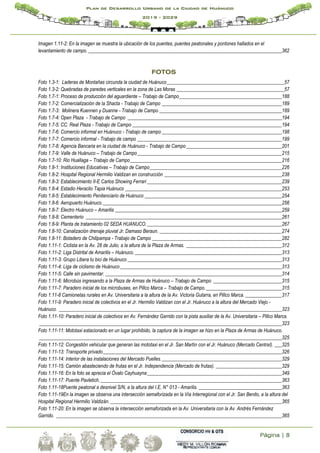 Página | 8
Plan de Desarrollo Urbano de la Ciudad de Huánuco
2019 - 2029
Imagen 1.11-2: En la imagen se muestra la ubicación de los puentes, puentes peatonales y pontones hallados en el
levantamiento de campo. _______________________________________________________________________________362
FOTOS
Foto 1.3-1: Laderas de Montañas circunda la ciudad de Huánuco________________________________________________57
Foto 1.3-2: Quebradas de paredes verticales en la zona de Las Moras ____________________________________________57
Foto 1.7-1: Proceso de producción del aguardiente – Trabajo de Campo__________________________________________188
Foto 1.7-2: Comercialización de la Shacta - Trabajo de Campo _________________________________________________189
Foto 1.7-3: Molinera Kuennen y Duanne - Trabajo de Campo __________________________________________________189
Foto 1.7-4: Open Plaza - Trabajo de Campo _______________________________________________________________194
Foto 1.7-5: CC. Real Plaza - Trabajo de Campo _____________________________________________________________194
Foto 1.7-6: Comercio informal en Huánuco - Trabajo de campo _________________________________________________198
Foto 1.7-7: Comercio informal - Trabajo de campo ___________________________________________________________199
Foto 1.7-8: Agencia Bancaria en la ciudad de Huánuco - Trabajo de Campo_______________________________________201
Foto 1.7-9: Valle de Huánuco – Trabajo de Campo___________________________________________________________215
Foto 1.7-10: Rio Huallaga – Trabajo de Campo______________________________________________________________216
Foto 1.8-1: Instituciones Educativas – Trabajo de Campo______________________________________________________226
Foto 1.8-2: Hospital Regional Hermilio Valdizan en construcción ________________________________________________238
Foto 1.8-3: Establecimiento II-E Carlos Showing Ferrari _______________________________________________________239
Foto 1.8-4: Estadio Heraclio Tapia Huánuco ________________________________________________________________253
Foto 1.8-5: Establecimiento Penitenciario de Huánuco ________________________________________________________254
Foto 1.8-6: Aeropuerto Huánuco._________________________________________________________________________256
Foto 1.8-7: Electro Huánuco – Amarilis ____________________________________________________________________259
Foto 1.8-8: Cementerio ________________________________________________________________________________261
Foto 1.8-9: Planta de tratamiento 02 SEDA HUANUCO._______________________________________________________267
Foto 1.8-10: Canalización drenaje pluvial Jr. Damaso Beraun. __________________________________________________274
Foto 1.8-11: Botadero de Chilipampa - Trabajo de Campo _____________________________________________________282
Foto 1.11-1: Ciclista en la Av. 28 de Julio, a la altura de la Plaza de Armas. _______________________________________312
Foto 1.11-2: Liga Distrital de Amarilis – Huánuco.____________________________________________________________313
Foto 1.11-3: Grupo Libera tu bici de Huánuco _______________________________________________________________313
Foto 1.11-4: Liga de ciclismo de Huánuco__________________________________________________________________313
Foto 1.11-5: Calle sin pavimentar. ________________________________________________________________________314
Foto 1.11-6: Microbús ingresando a la Plaza de Armas de Huánuco – Trabajo de Campo ____________________________315
Foto 1.11-7: Paradero inicial de los microbuses, en Pillco Marca – Trabajo de Campo._______________________________315
Foto 1.11-8 Camionetas rurales en Av. Universitaria a la altura de la Av. Victoria Gutarra, en Pillco Marca. _______________317
Foto 1.11-9: Paradero inicial de colectivos en el Jr. Hermilio Valdizan con el Jr. Huánuco a la altura del Mercado Viejo -
Huánuco. ___________________________________________________________________________________________323
Foto 1.11-10: Paradero inicial de colectivos en Av. Fernández Garrido con la pista auxiliar de la Av. Universitaria – Pillco Marca.
___________________________________________________________________________________________________323
Foto 1.11-11: Mototaxi estacionado en un lugar prohibido, la captura de la imagen se hizo en la Plaza de Armas de Huánuco.
___________________________________________________________________________________________________325
Foto 1.11-12: Congestión vehicular que generan las mototaxi en el Jr. San Martín con el Jr. Huánuco (Mercado Central). ___325
Foto 1.11-13: Transporte privado_________________________________________________________________________326
Foto 1.11-14: Interior de las instalaciones del Mercado Puelles._________________________________________________329
Foto 1.11-15: Camión abasteciendo de frutas en el Jr. Independencia (Mercado de frutas). ___________________________329
Foto 1.11-16: En la foto se aprecia el Óvalo Cayhuayna_______________________________________________________349
Foto 1.11-17: Puente Pavletich.__________________________________________________________________________363
Foto 1.11-18Puente peatonal a desnivel S/N, a la altura del I.E. N° 013 - Amarilis. __________________________________363
Foto 1.11-19En la imagen se observa una intersección semaforizada en la Vía Interregional con el Jr. San Benito, a la altura del
Hospital Regional Hermilio Valdizán. ______________________________________________________________________365
Foto 1.11-20: En la imagen se observa la intersección semaforizada en la Av. Universitaria con la Av. Andrés Fernández
Garrido. ____________________________________________________________________________________________365
 