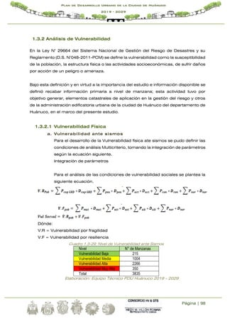 Página | 98
Plan de Desarrollo Urbano de la Ciudad de Huánuco
2019 - 2029
1.3.2 Análisis de Vulnerabilidad
En la Ley N° 29664 del Sistema Nacional de Gestión del Riesgo de Desastres y su
Reglamento (D.S. N°048-2011-PCM) se define la vulnerabilidad como la susceptibilidad
de la población, la estructura física o las actividades socioeconómicas, de sufrir daños
por acción de un peligro o amenaza.
Bajo esta definición y en virtud a la importancia del estudio e información disponible se
definió recabar información primaria a nivel de manzana; esta actividad tuvo por
objetivo generar, elementos catastrales de aplicación en la gestión del riesgo y otros
de la administración edificatoria urbana de la ciudad de Huánuco del departamento de
Huánuco, en el marco del presente estudio.
1.3.2.1 Vulnerabilidad Física
a. Vulnerabilidad ante sismos
Para el desarrollo de la Vulnerabilidad física ate sismos se pudo definir las
condiciones de análisis Multicriterio, tomando la integración de parámetros
según la ecuación siguiente.
Integración de parámetros
Para el análisis de las condiciones de vulnerabilidad sociales se plantea la
siguiente ecuación.
Dónde:
V.R = Vulnerabilidad por fragilidad
V.F = Vulnerabilidad por resiliencia
Cuadro 1.3-29: Nivel de Vulnerabilidad ante Sismos
Nivel N° de Manzanas
Vulnerabilidad Baja 215
Vulnerabilidad Media 1004
Vulnerabilidad Alta 2266
Vulnerabilidad Muy Alta 350
Total 3835
Elaboración: Equipo Técnico PDU Huánuco 2019 - 2029
 