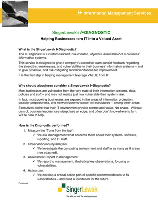 I+ Information Management Services


                         SingerLewak’s I+DIAGNOSTIC
                Helping Businesses turn IT into a Valued Asset

What is the SingerLewak I+Diagnostic?
The I+Diagnostic is a custom-tailored, risk-oriented, objective assessment of a business’
information systems.
This service is designed to give a company’s executive team candid feedback regarding
the strengths, weaknesses, and vulnerabilities in their business’ information systems – and
to give proactive, and risk-mitigating recommendations for improvement.
It is the first step in helping management leverage VALUE from IT.


Why should a business consider a SingerLewak I+Diagnostic?
Most businesses are vulnerable from the very state of their information systems, data,
policies and staff – and may not realize just how vulnerable their systems are.
In fact, most growing businesses are exposed in the areas of information protection,
disaster preparedness, and network/communication infrastructures – among other areas.
Executives desire that their IT environment provide control and value. Not chaos. Without
control, business leaders lose sleep, lose an edge, and often don’t know where to turn.
We’re here to help.


How is the Diagnostic performed?
    1. Measure the “Tone from the top”:
            We ask management what concerns them about their systems, software,
            reporting, and IT staff.
    2. Observation/inquiry/analysis:
             We investigate the computing environment and staff in as many as 9 areas
             (see attached).
    3. Assessment Report to management:
             We report to management, illustrating key observations, focusing on
             vulnerabilities.
    4. Action plan:
              We develop a critical action path of specific recommendations to fix
              vulnerabilities – and build a foundation for the future.
Continued…
 