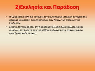 2)Εκκλησία και Παράδοση
• Η Ορθόδοξη Εκκλησία κατανοεί τον εαυτό της ως ιστορική συνέχεια της
αρχαίας Εκκλησίας, των Αποστόλων, των Αγίων, των Πατέρων της
Εκκλησίας.
• Σέβεται την παράδοση, την παραδομένη διδασκαλία και λατρεία και
αξιοποιεί τον πλούτο που της δόθηκε ανάλογα με τις ανάγκες και τα
ερωτήματα κάθε εποχής.
 