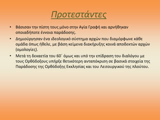 Προτεστάντες
• Βάσισαν την πίστη τους μόνο στην Αγία Γραφή και αρνήθηκαν
οποιαδήποτε έννοια παράδοσης.
• Δημιούργησαν ένα ιδεολογικό σύστημα αρχών που διαμόρφωνε κάθε
ομάδα όπως ήθελε, με βάση κείμενα διακήρυξης κοινά αποδεκτών αρχών
(ομολογίες).
• Μετά τη δεκαετία του 60΄ όμως και υπό την επίδραση του διαλόγου με
τους Ορθόδοξους υπήρξε θετικότερη ανταπόκριση σε βασικά στοιχεία της
Παράδοσης της Ορθόδοξης Εκκλησίας και του Λειτουργικού της πλούτου.
 
