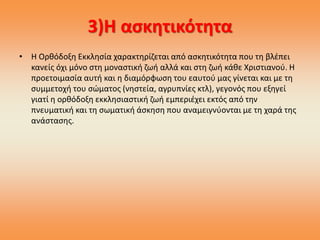 3)Η ασκητικότητα
• Η Ορθόδοξη Εκκλησία χαρακτηρίζεται από ασκητικότητα που τη βλέπει
κανείς όχι μόνο στη μοναστική ζωή αλλά και στη ζωή κάθε Χριστιανού. Η
προετοιμασία αυτή και η διαμόρφωση του εαυτού μας γίνεται και με τη
συμμετοχή του σώματος (νηστεία, αγρυπνίες κτλ), γεγονός που εξηγεί
γιατί η ορθόδοξη εκκλησιαστική ζωή εμπεριέχει εκτός από την
πνευματική και τη σωματική άσκηση που αναμειγνύονται με τη χαρά της
ανάστασης.
 