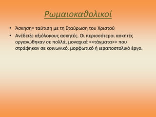 Ρωμαιοκαθολικοί
• Άσκηση= ταύτιση με τη Σταύρωση του Χριστού
• Ανέδειξε αξιόλογους ασκητές. Οι περισσότεροι ασκητές
οργανώθηκαν σε πολλά, μοναχικά <<τάγματα>> που
στράφηκαν σε κοινωνικό, μορφωτικό ή ιεραποστολικό έργο.
 
